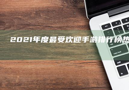 2021年度最受欢迎手游排行榜：热门游戏大盘点